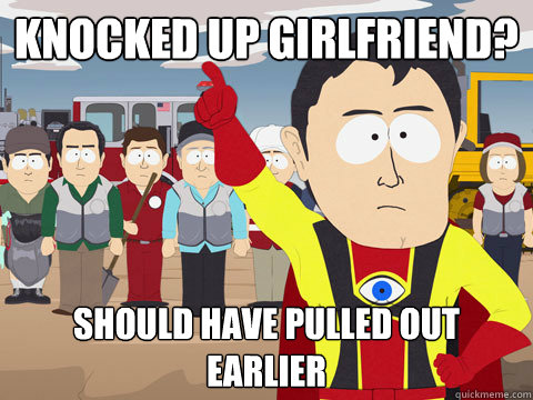 knocked up girlfriend? should have pulled out earlier  Captain Hindsight