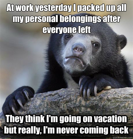 At work yesterday I packed up all my personal belongings after everyone left They think I'm going on vacation but really, I'm never coming back  Confession Bear