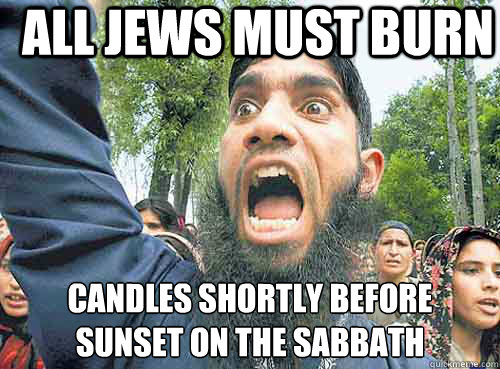 ALL JEWS MUST BURN CANDLES SHORTLY BEFORE
SUNSET ON THE SABBATH - ALL JEWS MUST BURN CANDLES SHORTLY BEFORE
SUNSET ON THE SABBATH  Angry Muslim Guy