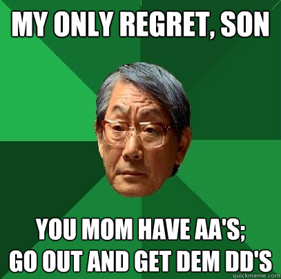 My Only Regret, son You Mom have AA's; 
Go out and get dem DD's  High Expectations Asian Father