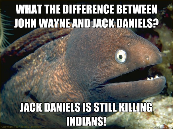 What the difference between John Wayne and Jack Daniels? Jack Daniels is still killing Indians!  Bad Joke Eel