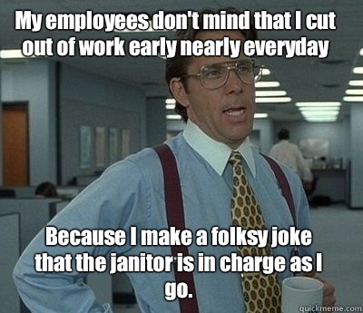 My employees don't mind that I cut out of work early nearly everyday Because I make a folksy joke that the janitor is in charge as I go.  Bill Lumbergh