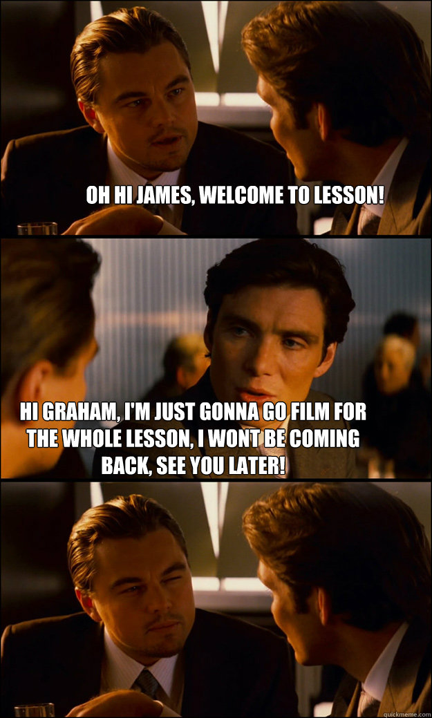 Oh Hi James, welcome to lesson! Hi Graham, I'm just gonna go film for the whole lesson, I wont be coming back, see you later!  Inception