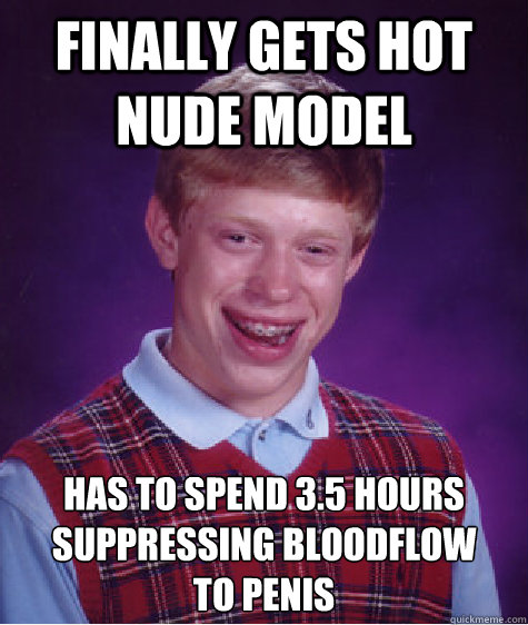 finally gets hot nude model has to spend 3.5 hours suppressing bloodflow 
to penis   Bad Luck Brian