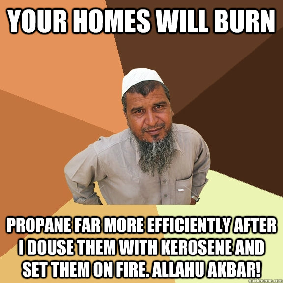 Your Homes will burn propane far more efficiently after i douse them with kerosene and set them on fire. Allahu akbar!  Ordinary Muslim Man