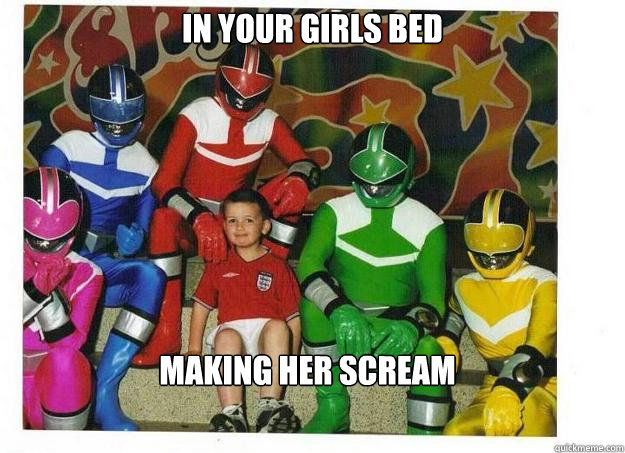 in your girls bed making her scream  Call power rangers fuk shit up