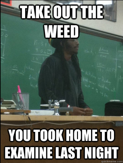 Take out the weed you took home to examine last night  Rasta Science Teacher