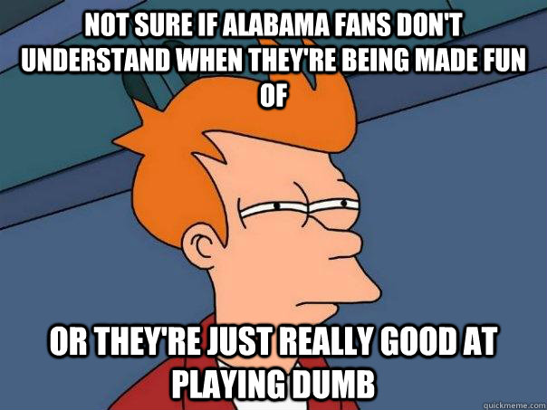 Not sure if alabama fans don't understand when they're being made fun of or they're just really good at playing dumb  Futurama Fry