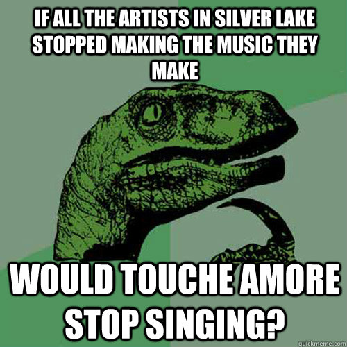 If all the artists in silver lake stopped making the music they make would touche amore stop singing?  Philosoraptor