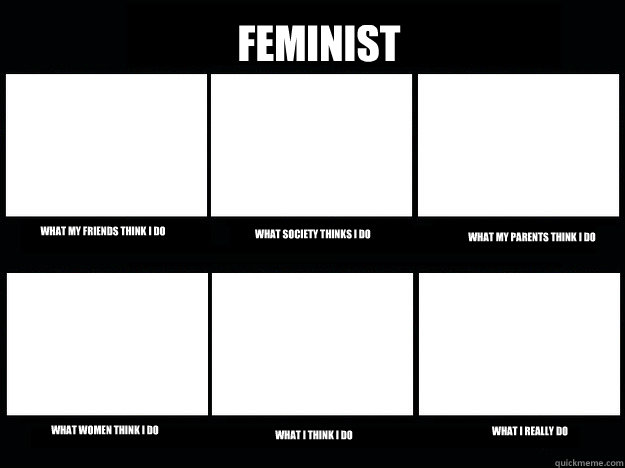 Feminist What my friends think I do What society thinks I do What my parents think i do What women think I do What I think I do What I really do  