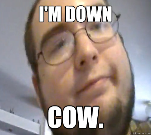 I'm down cow.  