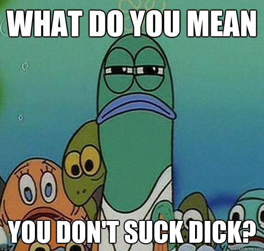 What do you mean you don't suck dick?  Serious fish SpongeBob