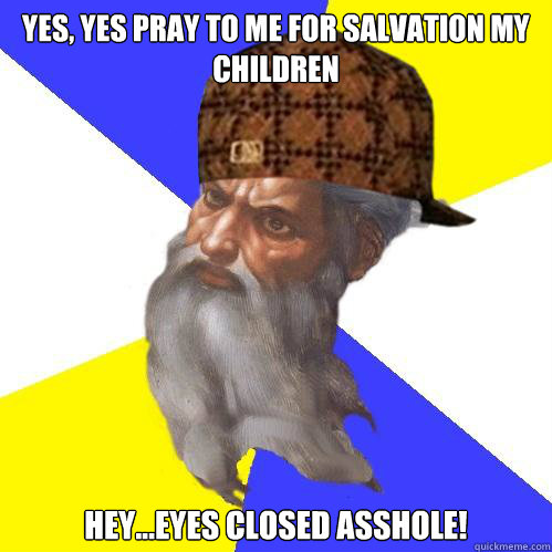 Yes, Yes pray to me for salvation my children Hey...Eyes closed asshole!  Scumbag God is an SBF