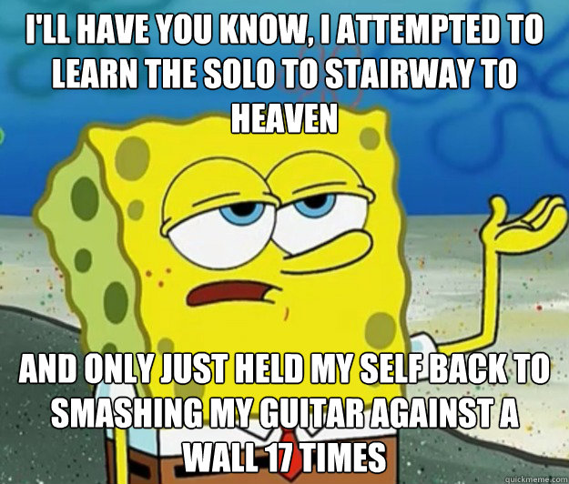 I'll have you know, I attempted to learn the solo to stairway to heaven and only just held my self back to smashing my guitar against a wall 17 times - I'll have you know, I attempted to learn the solo to stairway to heaven and only just held my self back to smashing my guitar against a wall 17 times  Tough Spongebob