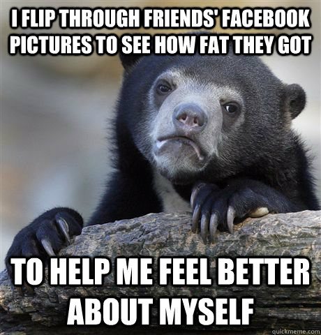 I flip through friends' facebook pictures to see how fat they got To help me feel better about myself - I flip through friends' facebook pictures to see how fat they got To help me feel better about myself  Confession Bear