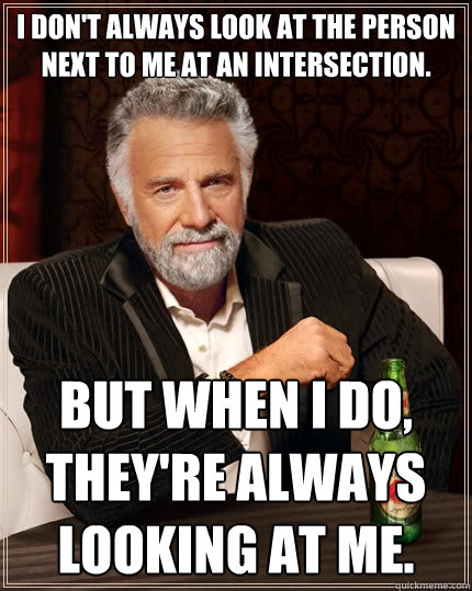 I don't always look at the person next to me at an intersection. But when I do, they're always looking at me.  The Most Interesting Man In The World