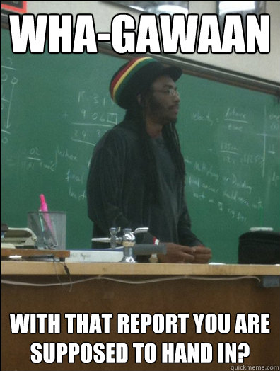 Wha-gawaan with that report you are supposed to hand in?  Rasta Science Teacher