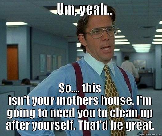                      UM, YEAH..                  SO.... THIS ISN'T YOUR MOTHERS HOUSE. I'M GOING TO NEED YOU TO CLEAN UP AFTER YOURSELF. THAT'D BE GREAT. Office Space Lumbergh