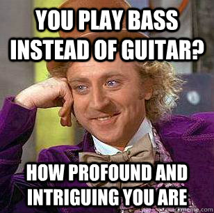 You play bass instead of guitar? How profound and intriguing you are  Condescending Wonka