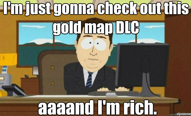 I'm just gonna check out this gold map DLC aaaand I'm rich.  aaaand its gone