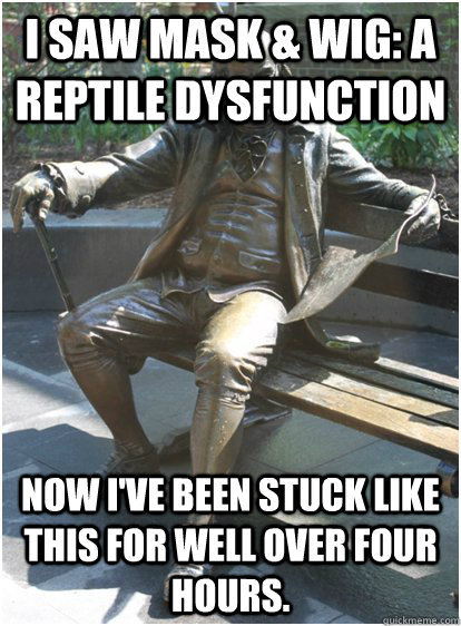 I saw Mask & Wig: A Reptile Dysfunction Now I've been stuck like this for well over four hours. - I saw Mask & Wig: A Reptile Dysfunction Now I've been stuck like this for well over four hours.  Tough Penn Life