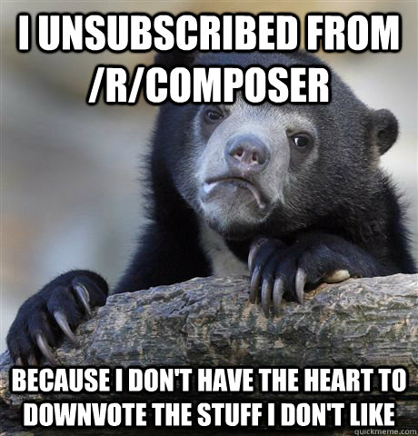 I unsubscribed from /r/composer because i don't have the heart to downvote the stuff i don't like  Confession Bear