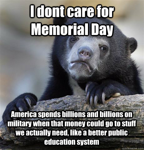 I dont care for Memorial Day America spends billions and billions on military when that money could go to stuff we actually need, like a better public education system  Confession Bear