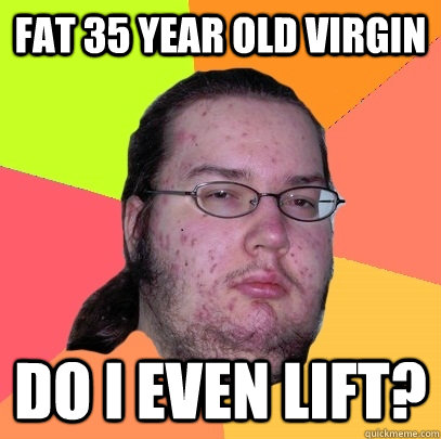 fat 35 year old virgin Do i even lift? - fat 35 year old virgin Do i even lift?  Butthurt Dweller