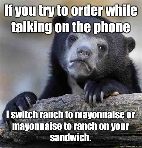 If you try to order while talking on the phone I switch ranch to mayonnaise or mayonnaise to ranch on your sandwich. - If you try to order while talking on the phone I switch ranch to mayonnaise or mayonnaise to ranch on your sandwich.  Confession Bear