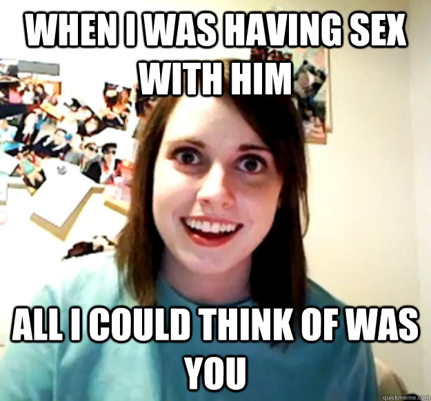 When I was having sex with him All I could think of was you  Overly Attached Girlfriend