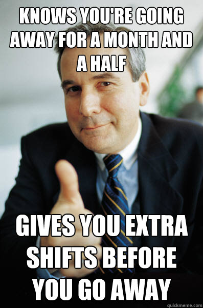 knows you're going away for a month and a half gives you extra shifts before you go away - knows you're going away for a month and a half gives you extra shifts before you go away  Good Guy Boss