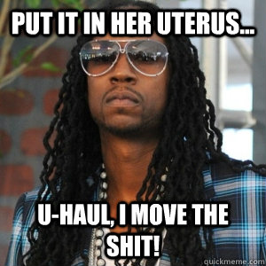 Put it in her uterus... U-Haul, I move the shit!  2 Chainz TRUUU