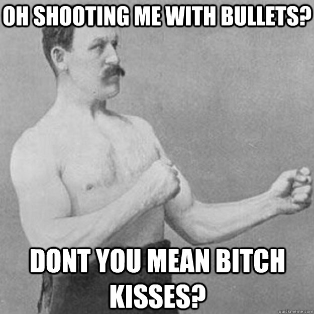 oh shooting me with bullets? dont you mean bitch kisses?  overly manly man