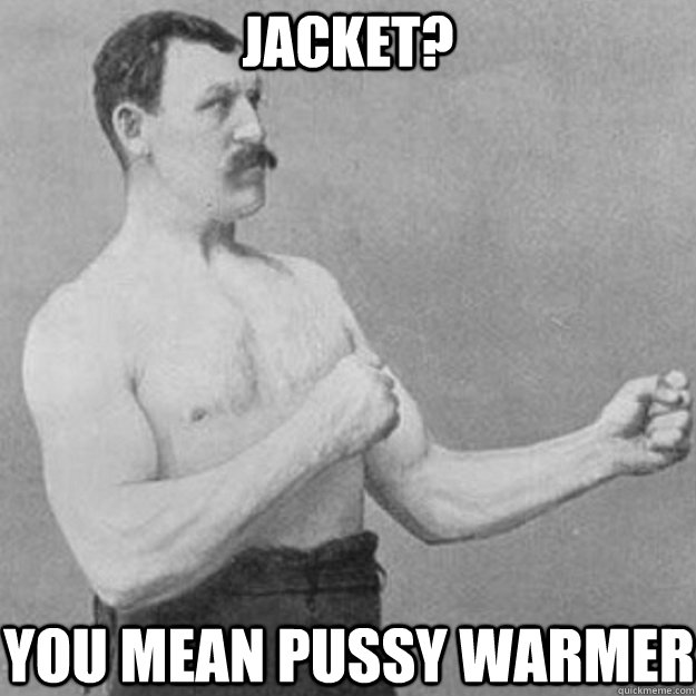 jacket? you mean pussy warmer   overly manly man