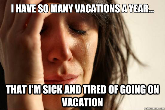 I have so many vacations a year... that i'm sick and tired of going on vacation  First World Problems