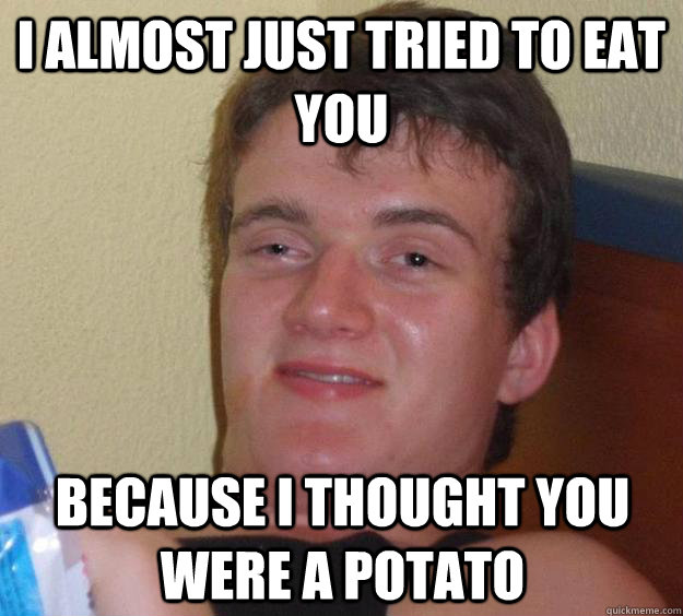 I almost just tried to eat you because i thought you were a potato   10 Guy