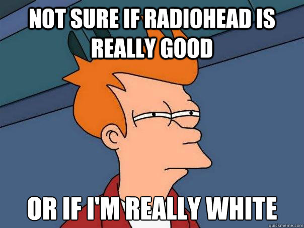 not sure if radiohead is really good or if I'm really white  Futurama Fry