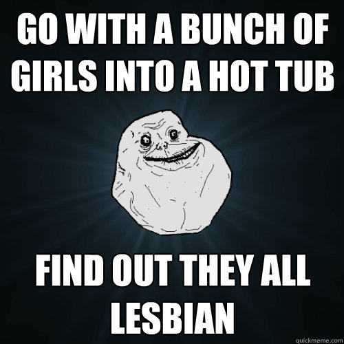 Go with a bunch of girls into a hot tub find out they all lesbian  Forever Alone