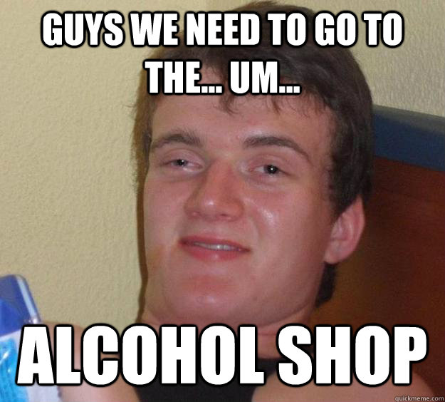 Guys we need to go to the... um... alcohol shop  10 Guy