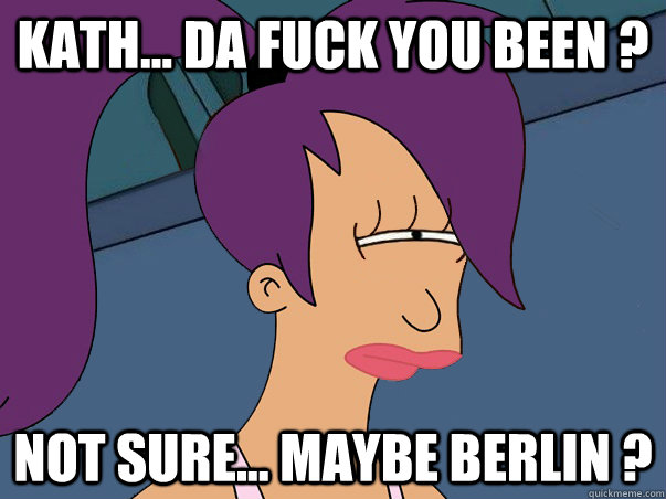 Kath... da fuck you been ? not sure... maybe berlin ?  Leela Futurama