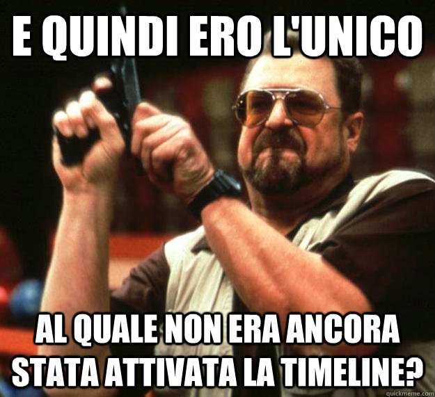 E quindi ero l'unico al quale non era ancora stata attivata la timeline?  Angry Walter