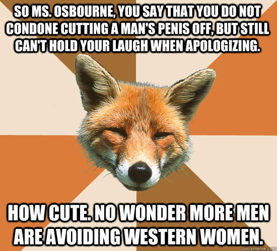 So ms. Osbourne, you say that you do not condone cutting a man's penis off, but still can't hold your laugh when apologizing.  How cute. No wonder more men are avoiding western women.    Condescending Fox