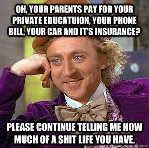 Oh, your parents pay for your private educatuion, your phone bill, your car and it's insurance? please continue telling me how much of a shit life you have.  Condescending Wonka