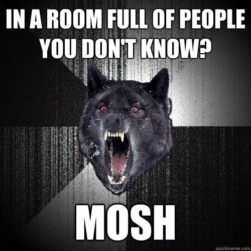 In a room full of people you don't know? MOSH  Insanity Wolf