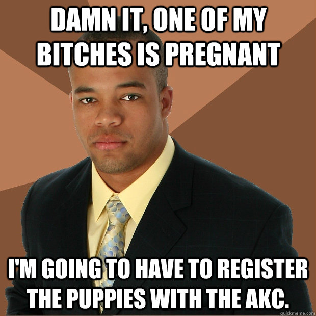 Damn it, one of my bitches is pregnant I'm going to have to register the puppies with the AKC.  Successful Black Man