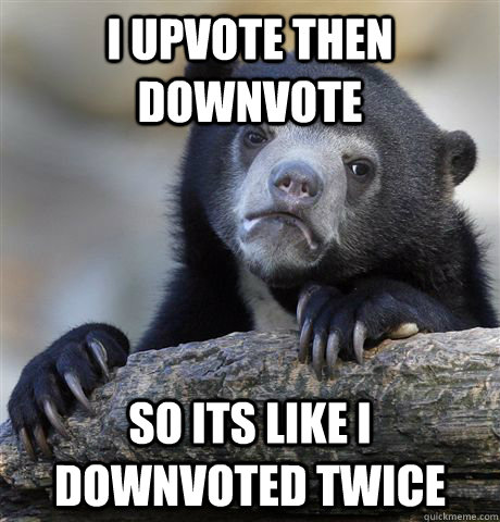 I upvote then downvote  So its like I downvoted twice  Confession Bear