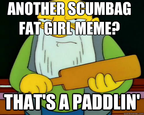 Another scumbag fat girl meme? that's a paddlin'  