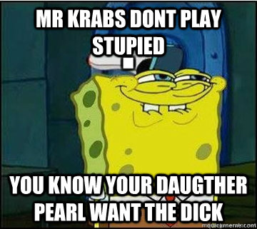 Mr Krabs dont play stupied You know your Daugther pearl want the dick  Spongebob