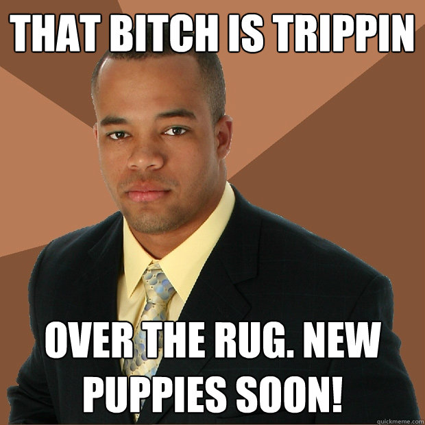 That bitch is trippin over the rug. new puppies soon!  Successful Black Man