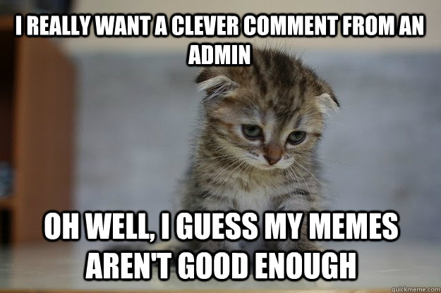 I really want a clever comment from an admin oh well, I guess my memes aren't good enough  Sad Kitten